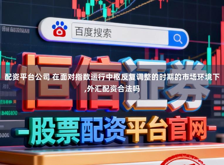 配资平台公司 在面对指数运行中枢反复调整的时期的市场环境下，外汇配资合法吗