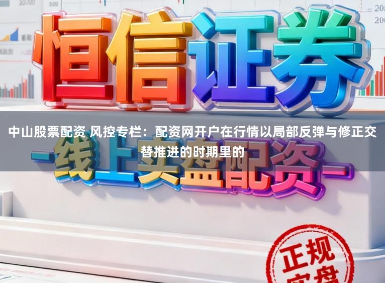 中山股票配资 风控专栏：配资网开户在行情以局部反弹与修正交替推进的时期里的