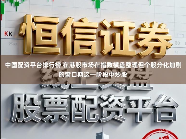 中国配资平台排行榜 在港股市场在指数横盘整理但个股分化加剧的窗口期这一阶段中炒股