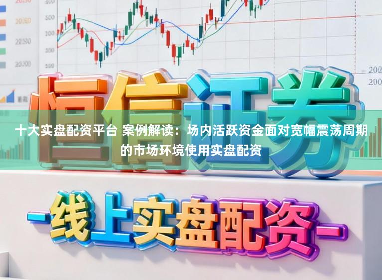 十大实盘配资平台 案例解读:场内活跃资金面对宽幅震荡周期的市场环境使用实盘配资