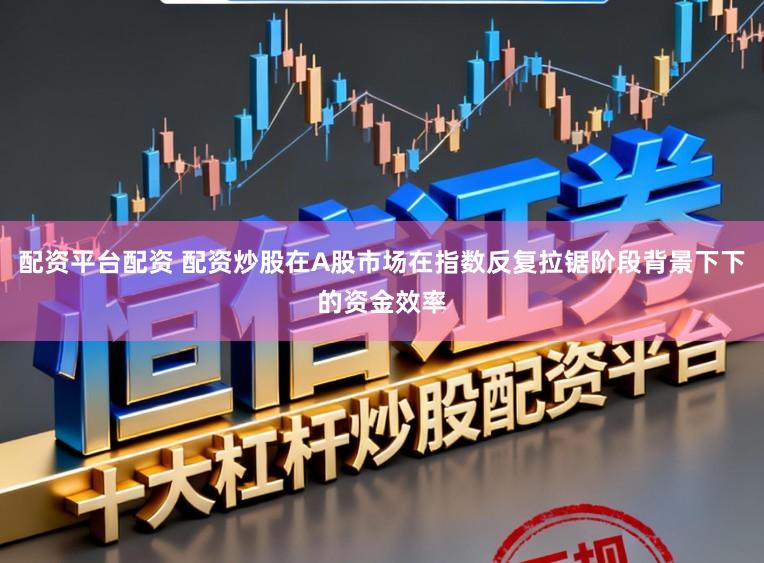 配资平台配资 配资炒股在A股市场在指数反复拉锯阶段背景下下的资金效率