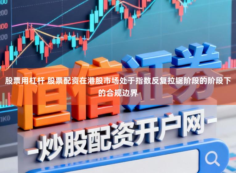 股票用杠杆 股票配资在港股市场处于指数反复拉锯阶段的阶段下的合规边界